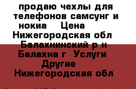 продаю чехлы для телефонов самсунг и нокиа  › Цена ­ 100 - Нижегородская обл., Балахнинский р-н, Балахна г. Услуги » Другие   . Нижегородская обл.